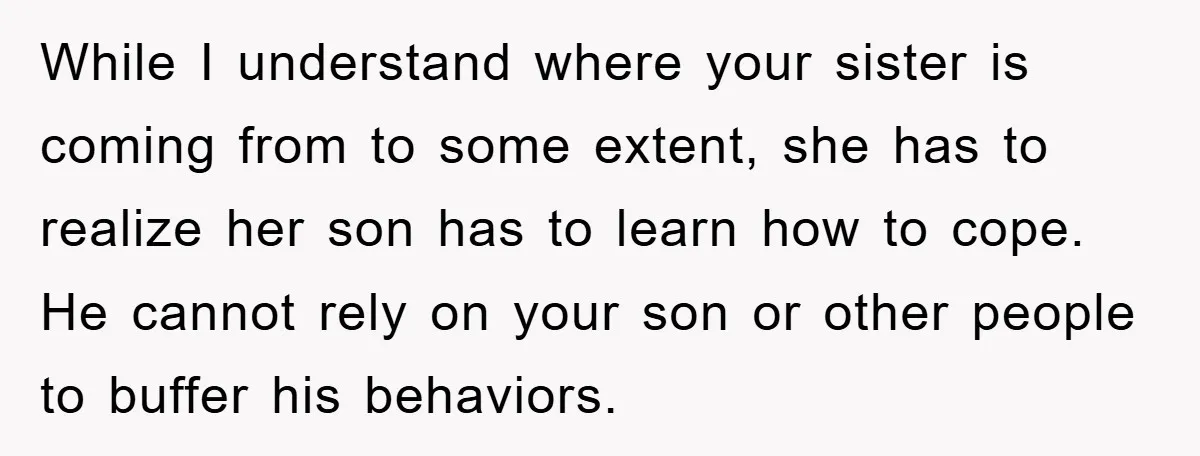 While I understand where your sister is coming from to some extent, she has to realize her son has to learn how to cope. He cannot rely on your son...