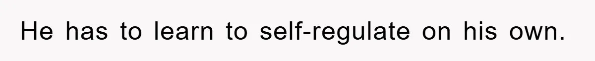 He has to learn to self-regulate on his own.