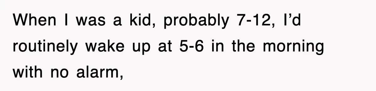 When I was a kid, probably 7-12, I’d routinely wake up at 5-6 in the morning with no alarm,