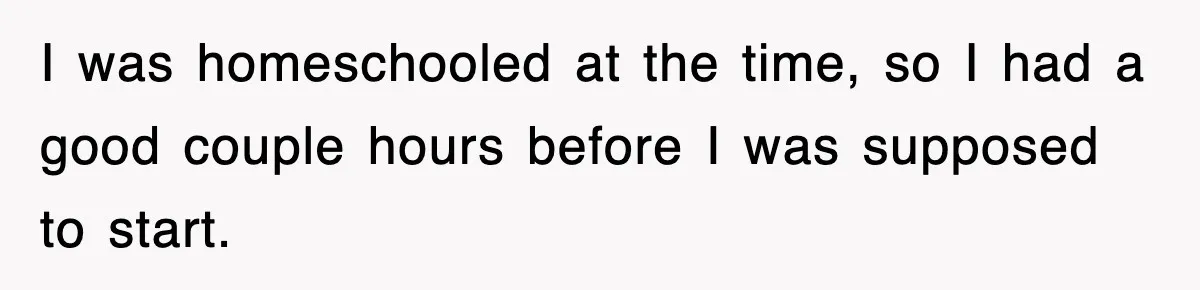 I was homeschooled at the time, so I had a good couple hours before I was supposed to start.
