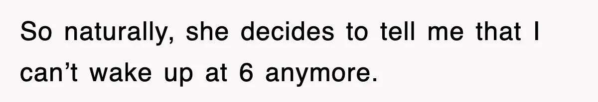 So naturally, she decides to tell me that I can’t wake up at 6 anymore.
