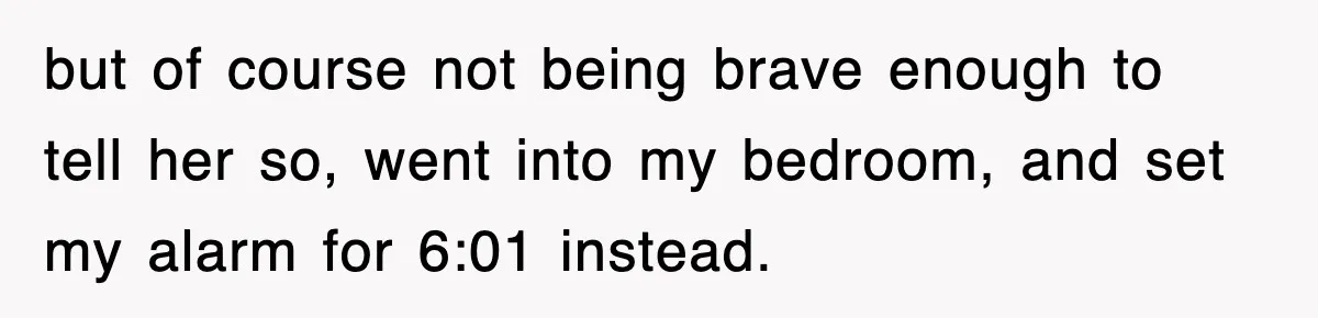 but of course not being brave enough to tell her so, went into my bedroom, and set my alarm for 6:01 instead.