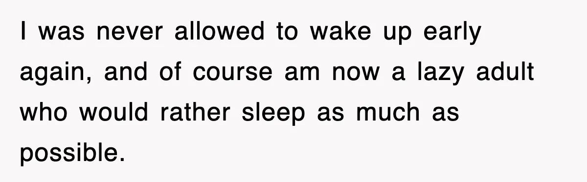 I was never allowed to wake up early again, and of course am now a lazy adult who would rather sleep as much as possible.