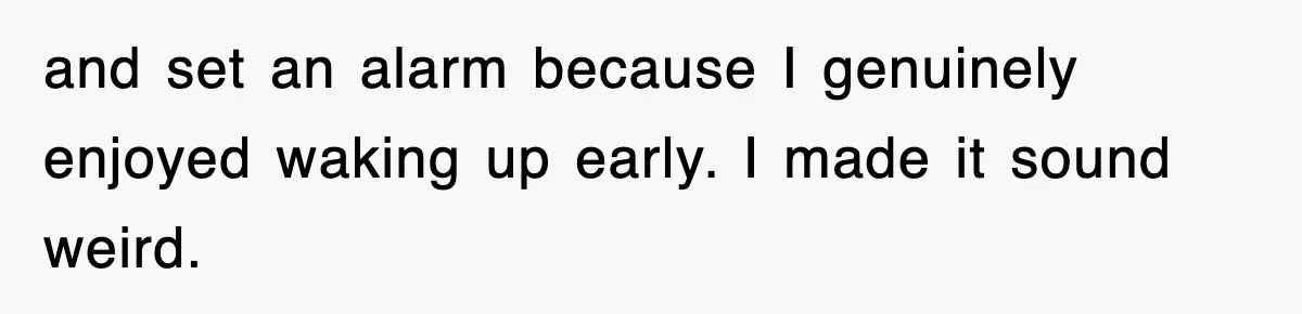 and set an alarm because I genuinely enjoyed waking up early. I made it sound weird.
