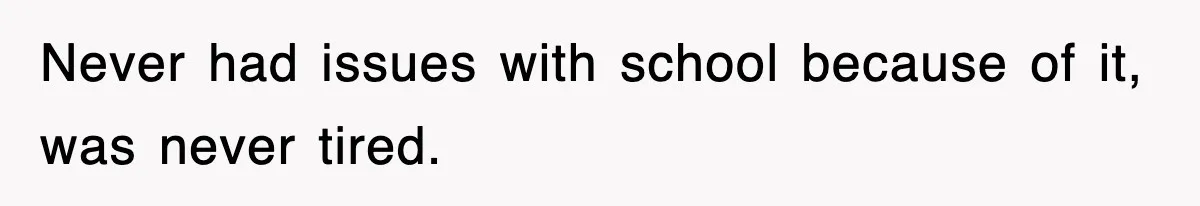 Never had issues with school because of it, was never tired.