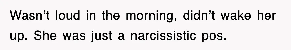 Wasn’t loud in the morning, didn’t wake her up. She was just a narcissistic pos.