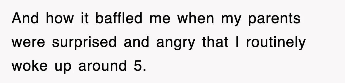 And how it baffled me when my parents were surprised and angry that I routinely woke up around 5.