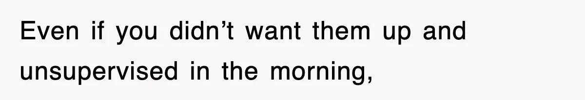 Even if you didn’t want them up and unsupervised in the morning,