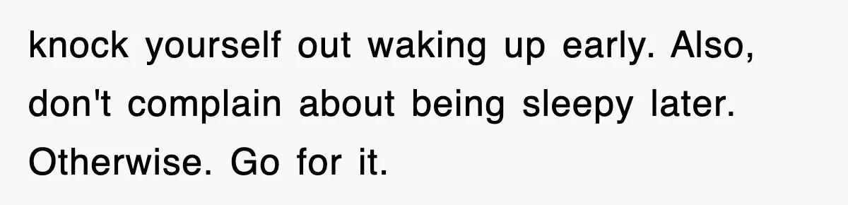 knock yourself out waking up early. Also, don't complain about being sleepy later. Otherwise. Go for it.
