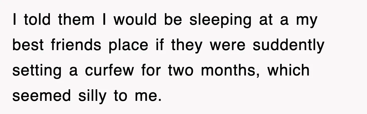 I told them I would be sleeping at a my best friends place if they were suddently setting a curfew for two months, which seemed silly to me.