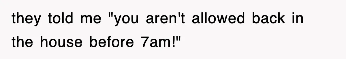 they told me "you aren't allowed back in the house before 7am!"