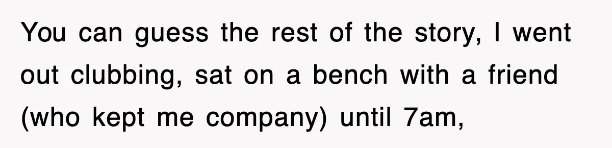 You can guess the rest of the story, I went out clubbing, sat on a bench with a friend (who kept me company) until 7am,