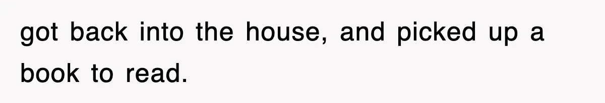 got back into the house, and picked up a book to read.