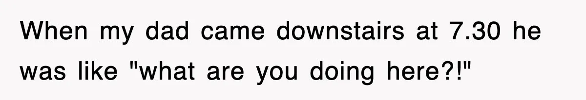 When my dad came downstairs at 7.30 he was like "what are you doing here?!"