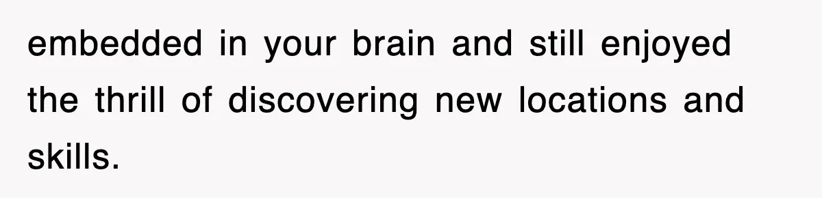 embedded in your brain and still enjoyed the thrill of discovering new locations and skills.