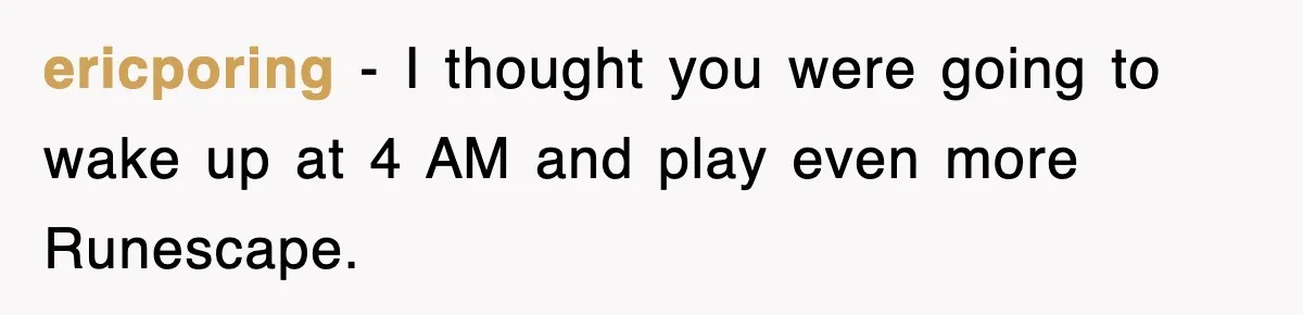 ericporing − I thought you were going to wake up at 4 AM and play even more Runescape.