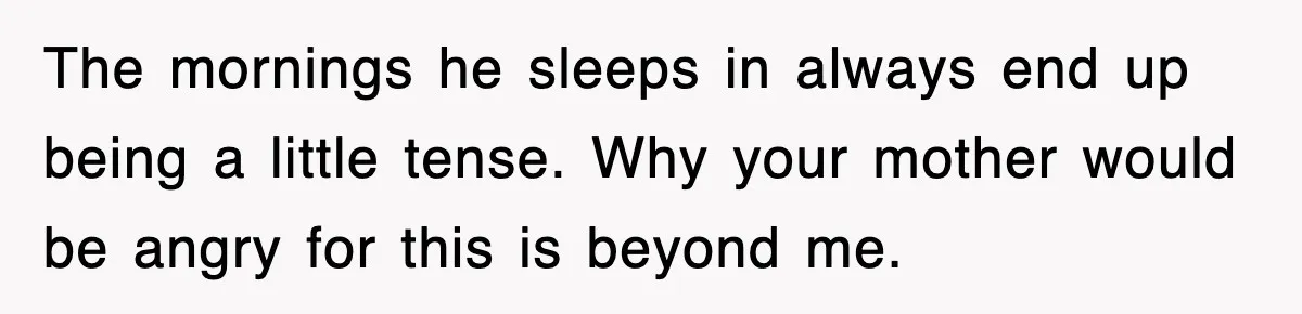 The mornings he sleeps in always end up being a little tense. Why your mother would be angry for this is beyond me.