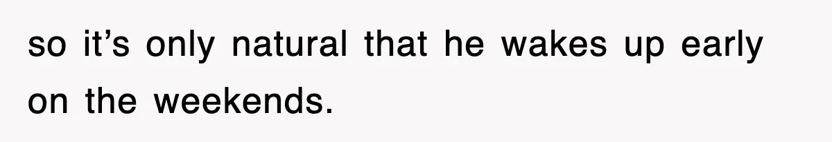 so it’s only natural that he wakes up early on the weekends.