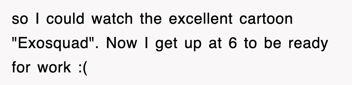so I could watch the excellent cartoon "Exosquad". Now I get up at 6 to be ready for work :(