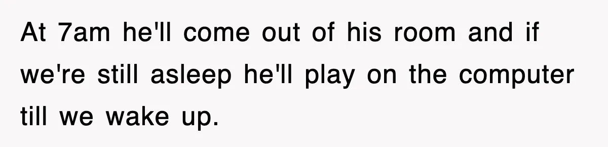 At 7am he'll come out of his room and if we're still asleep he'll play on the computer till we wake up.