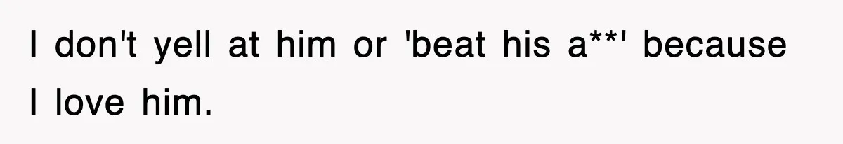 I don't yell at him or 'beat his a**' because I love him.