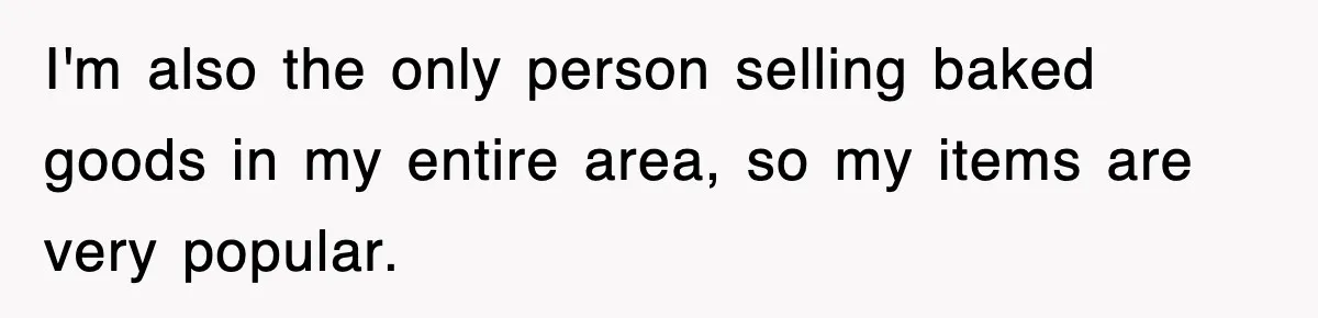 I'm also the only person selling baked goods in my entire area, so my items are very popular.