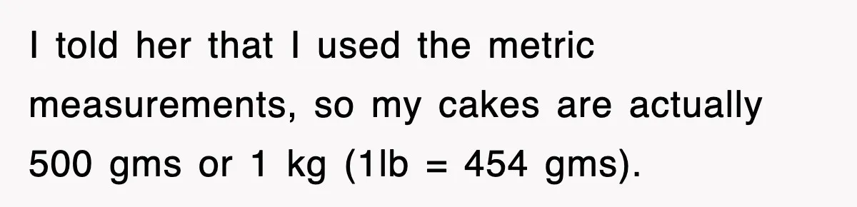 I told her that I used the metric measurements, so my cakes are actually 500 gms or 1 kg (1lb = 454 gms).
