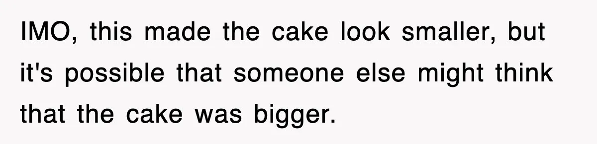 IMO, this made the cake look smaller, but it's possible that someone else might think that the cake was bigger.