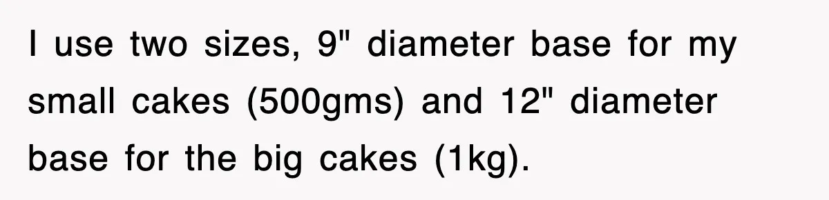 I use two sizes, 9" diameter base for my small cakes (500gms) and 12" diameter base for the big cakes (1kg).