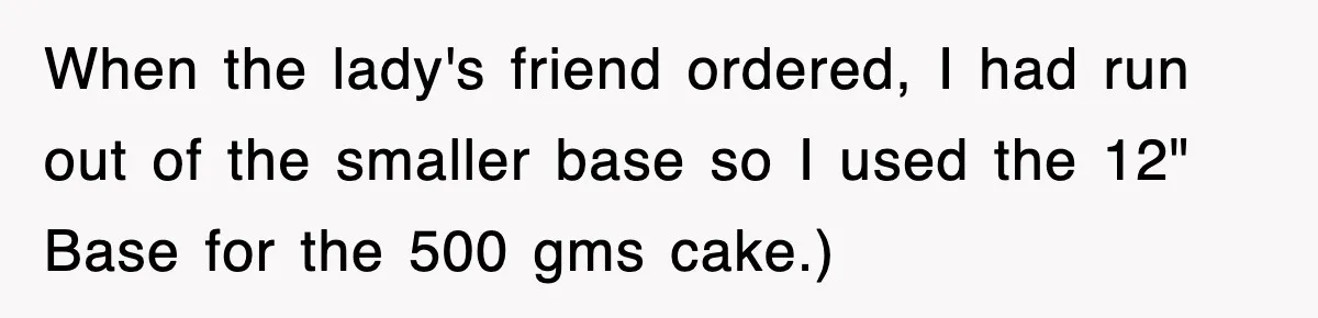 When the lady's friend ordered, I had run out of the smaller base so I used the 12" Base for the 500 gms cake.)
