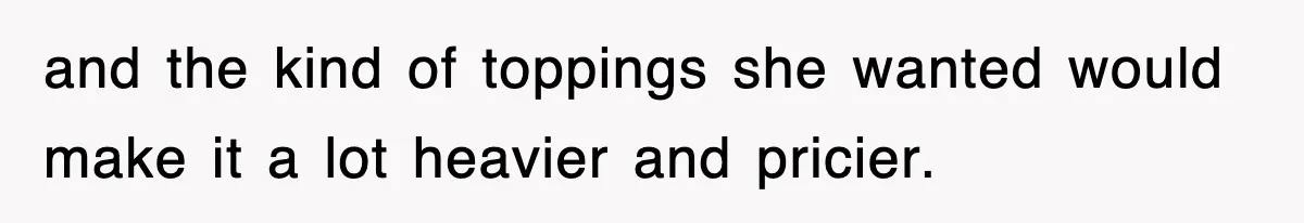 and the kind of toppings she wanted would make it a lot heavier and pricier.