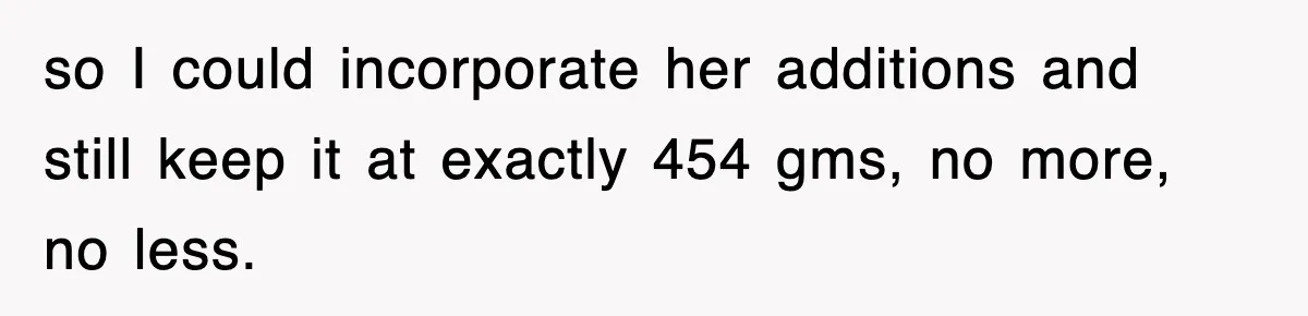 so I could incorporate her additions and still keep it at exactly 454 gms, no more, no less.