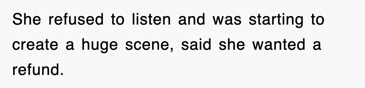 She refused to listen and was starting to create a huge scene, said she wanted a refund.