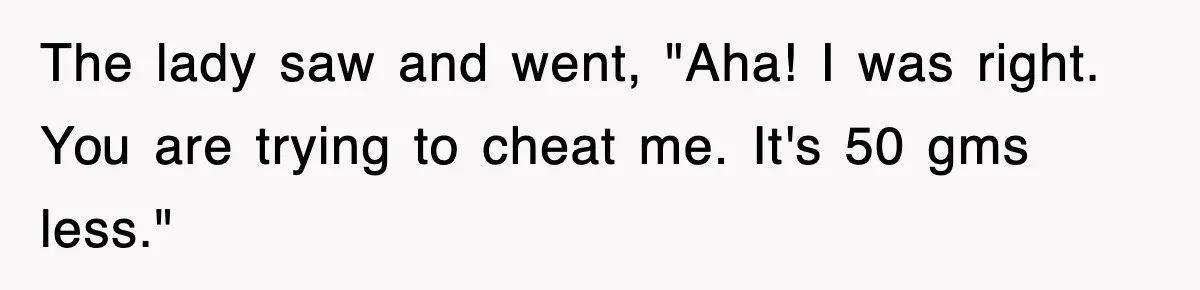 The lady saw and went, "Aha! I was right. You are trying to cheat me. It's 50 gms less."