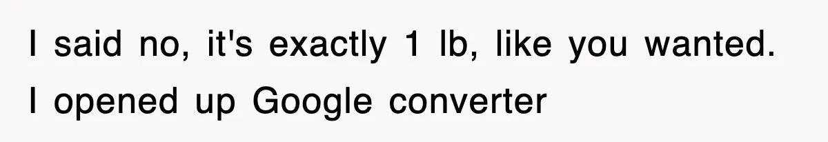 I said no, it's exactly 1 lb, like you wanted. I opened up Google converter