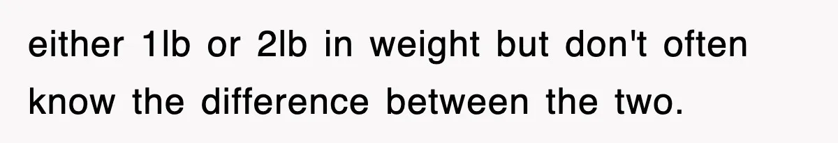 either 1lb or 2lb in weight but don't often know the difference between the two.