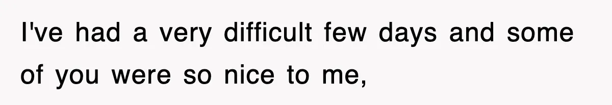 I've had a very difficult few days and some of you were so nice to me,