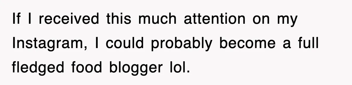 If I received this much attention on my Instagram, I could probably become a full fledged food blogger lol.