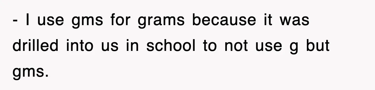 - I use gms for grams because it was drilled into us in school to not use g but gms.