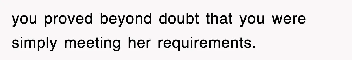 you proved beyond doubt that you were simply meeting her requirements.