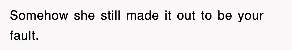 Somehow she still made it out to be your fault.