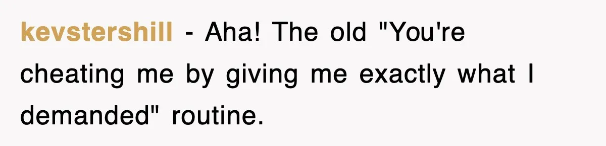 kevstershill − Aha! The old "You're cheating me by giving me exactly what I demanded" routine.