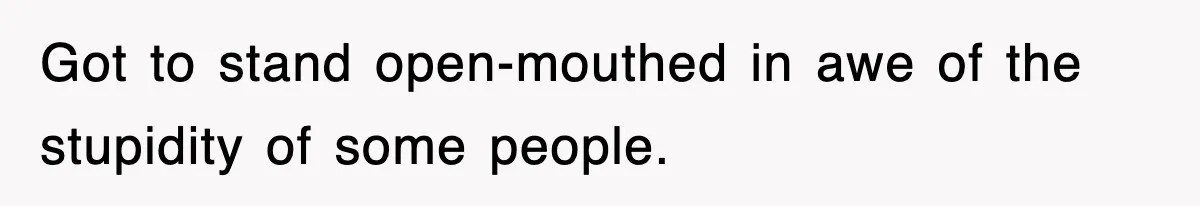 Got to stand open-mouthed in awe of the stupidity of some people.