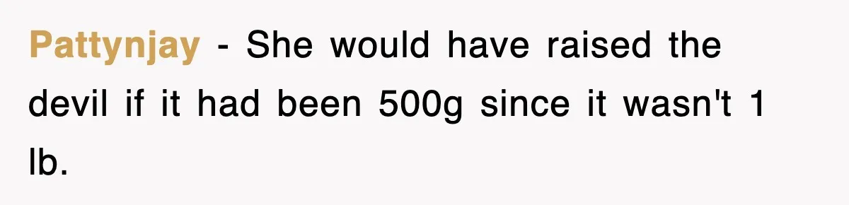 Pattynjay − She would have raised the devil if it had been 500g since it wasn't 1 lb.