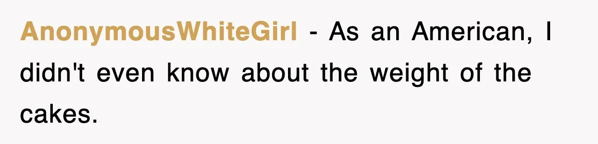 AnonymousWhiteGirl − As an American, I didn't even know about the weight of the cakes.