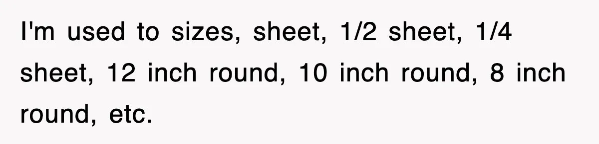 I'm used to sizes, sheet, 1/2 sheet, 1/4 sheet, 12 inch round, 10 inch round, 8 inch round, etc.