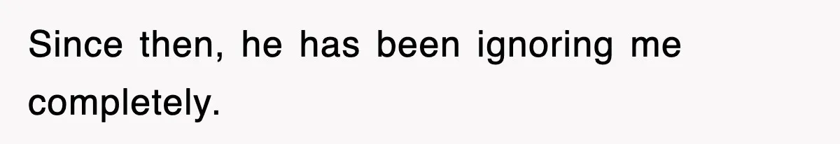 Since then, he has been ignoring me completely.