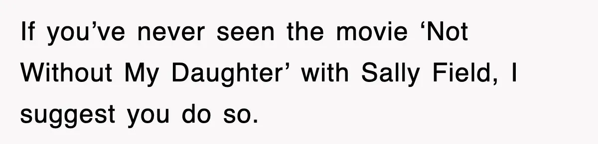If you’ve never seen the movie ‘Not Without My Daughter’ with Sally Field, I suggest you do so.