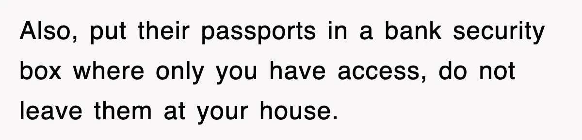 Also, put their passports in a bank security box where only you have access, do not leave them at your house.