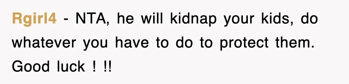 Rgirl4 − NTA, he will kidnap your kids, do whatever you have to do to protect them. Good luck ! !!